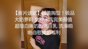 【新片速遞】超美胸型！极品大奶萝莉 女神米羔完美颜值 超级白嫩的饱满巨乳 洗澡啪啪自慰揉奶福利