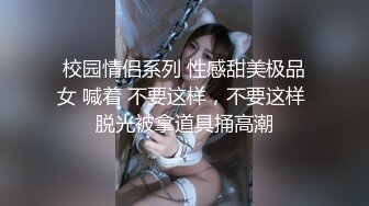 校园情侣系列 性感甜美极品女 喊着 不要这样，不要这样 脱光被拿道具捅高潮