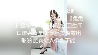 【新片速遞】  【淫荡母狗❤️完美露脸】肥臀小骚货『兔兔』最新VIP电报群私拍 卫生间口爆吞精 野外黑丝美臀露出啪啪 肥臀让人欲罢不能 