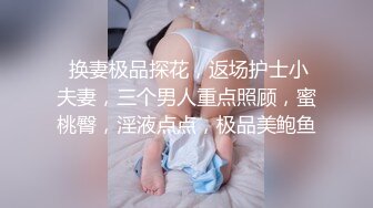  换妻极品探花，返场护士小夫妻，三个男人重点照顾，蜜桃臀，淫液点点，极品美鲍鱼