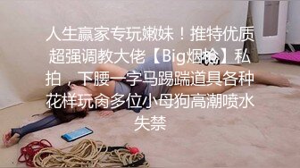 人生赢家专玩嫩妹！推特优质超强调教大佬【Big烟枪】私拍，下腰一字马踢踹道具各种花样玩肏多位小母狗高潮喷水失禁