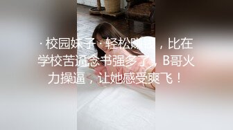 · 校园妹子 · 轻松赚钱，比在学校苦逼念书强多了，B哥火力操逼，让她感受爽飞！