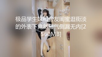 极品学生妹和舍友闺蜜逛街淡的外表下竟然骚气侧漏无内[2560MB]