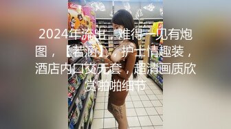 2024年流出，难得一见有炮图，【若涵】，护士情趣装，酒店内口交无套，超清画质欣赏啪啪细节