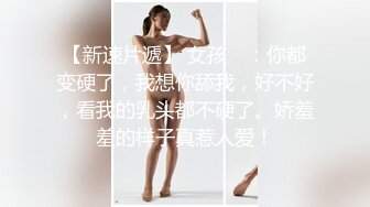 【新速片遞】 女孩 ♈：你都变硬了，我想你舔我，好不好，看我的乳头都不硬了。娇羞羞的样子真惹人爱！