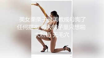   美女栗栗子被调教成母狗了 任何摆布 每天脑子里只想啪 大粉奶 无毛穴