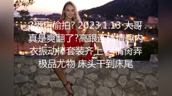 ?酒店偷拍? 2023.1.13 大哥真是爽翻了?高跟连体情趣内衣振动棒套装齐上 尽情肏弄极品尤物 床头干到床尾