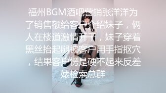 福州BGM酒吧营销张洋洋为了销售额给客户介绍妹子，俩人在楼道激情开干，妹子穿着黑丝抬起腿被客户用手指抠穴，结果客户愣是硬不起来反差婊检索总群