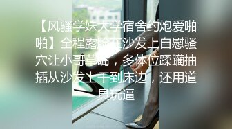 【风骚学妹大学宿舍约炮爱啪啪】全程露脸在沙发上自慰骚穴让小哥草嘴，多体位蹂躏抽插从沙发上干到床边，还用道具玩逼