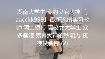 湖南大学生 专约良家大神『jaacckk999』最新流出实习教师 淘宝模特 高校女大学生 众多骚婊 羡慕大神的钞能力 夜夜做新郎 (2)