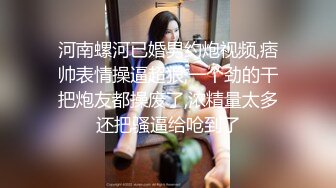 河南螺河已婚男约炮视频,痞帅表情操逼超狠,一个劲的干把炮友都操废了,浓精量太多还把骚逼给呛到了