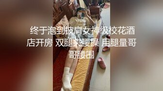  终于泡到披肩女神级校花酒店开房 双腿夹腰操 用腿量哥哥腰围