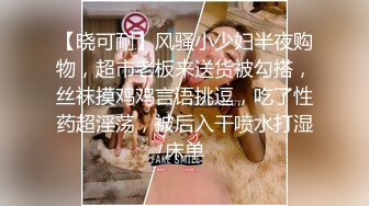 【晓可耐】风骚小少妇半夜购物，超市老板来送货被勾搭，丝袜摸鸡鸡言语挑逗，吃了性药超淫荡，被后入干喷水打湿床单