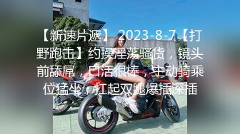 【新速片遞】 2023-8-7【打野跑击】约操淫荡骚货，镜头前舔屌，口活很棒，主动骑乘位猛坐，扛起双腿爆插深插