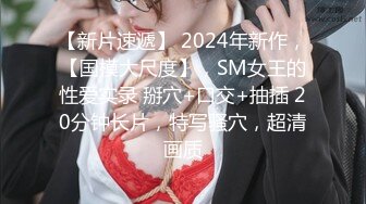 【新片速遞】 2024年新作，【国模大尺度】，SM女王的性爱实录 掰穴+口交+抽插 20分钟长片，特写骚穴，超清画质