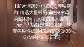 【新片速遞】 电报QQ等私密群 精选大量极品反差良家母狗福利集，人前贤惠人妻 乖乖女，人后就是荡妇淫娃，享受各种性虐SM玩得起飞[1.08G/MP4/02:36:35]