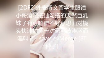 [2DF2]外表斯文留学生眼镜小哥酒吧搭讪勾搭的天然巨乳妹子有点腼腆不好意思面对镜头快速抽插一对豪乳波涛汹涌淫叫 2 - soav_evMerge [BT种子]