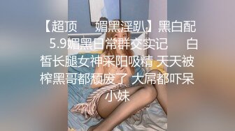 【超顶❤️媚黑淫趴】黑白配✿ 5.9媚黑日常群交实记❤️白皙长腿女神采阳吸精 天天被榨黑哥都颓废了 大屌都吓呆小妹