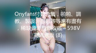 Onyfans付費合集，啪啪、調教、製服、自慰等等應有盡有，稀缺資源勁爆收藏～598V高清原版 (8)