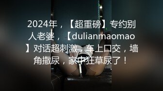 2024年，【超重磅】专约别人老婆，【dulianmaomao】对话超刺激，车上口交，墙角撒尿，家中狂草尿了！