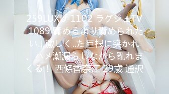 259LUXU-1102 ラグジュTV 1089 責めるより責められたい…激しく..た巨根に突かれ、ハメ潮漏らしながら亂れまくる！ 西條香奈江 29歳 通訳