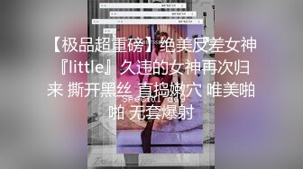 【极品超重磅】绝美反差女神『little』久违的女神再次归来 撕开黑丝 直捣嫩穴 唯美啪啪 无套爆射