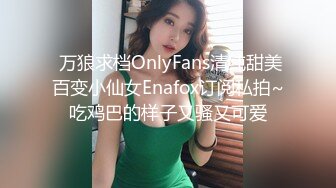  万狼求档OnlyFans清纯甜美百变小仙女Enafox订阅私拍~吃鸡巴的样子又骚又可爱