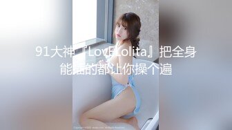 91大神『LovELolita』把全身能插的都让你操个遍