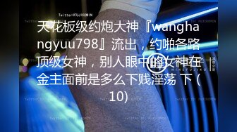 天花板级约炮大神『wanghangyuu798』流出，约啪各路顶级女神，别人眼中的女神在金主面前是多么下贱淫荡 下 (10)