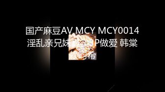 国产麻豆AV MCY MCY0014 淫乱亲兄妹真实3P做爱 韩棠 赖畇希