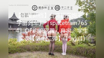 【年度新档】台湾超强炮王「宇宙列车」「spacetrain7654」OF约炮网黄、良家、学生实录【第十二弹】(19v) (1)