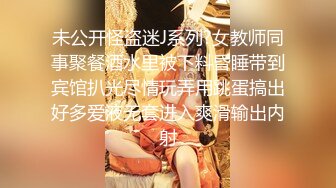 未公开怪盗迷J系列?女教师同事聚餐酒水里被下料昏睡带到宾馆扒光尽情玩弄用跳蛋搞出好多爱液无套进入爽滑输出内射