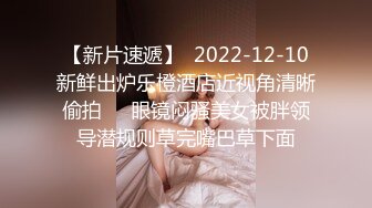 【新片速遞】  2022-12-10新鲜出炉乐橙酒店近视角清晰偷拍❤️眼镜闷骚美女被胖领导潜规则草完嘴巴草下面