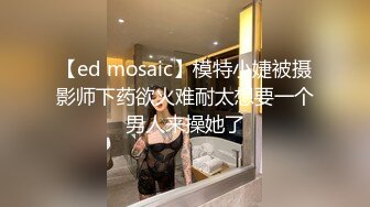 【ed mosaic】模特小婕被摄影师下药欲火难耐太想要一个男人来操她了