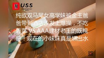 纯欲双马尾女高学妹被金主爸爸带到酒店沙发上爆操，不吃香菜 VS AAA建材老王的既视感！现在的小妹妹真是嫩出水