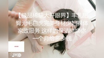 【极品稀缺大开眼界】丰乳肥臀无毛白虎完美身材少妇裸体家政服务 这样的保洁阿姨你一个月给多少钱