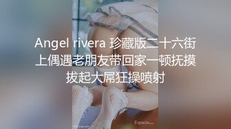 Angel rivera 珍藏版二十六街上偶遇老朋友带回家一顿抚摸拔起大屌狂操喷射